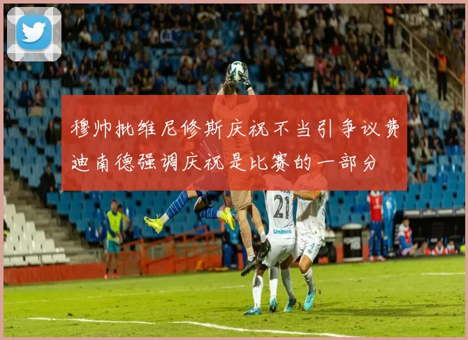 穆帅批维尼修斯庆祝不当引争议费迪南德强调庆祝是比赛的一部分