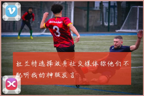 杜兰特选择放弃社交媒体称他们不配听我的神级发言