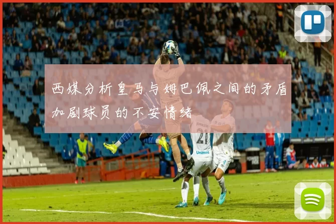 西媒分析皇马与姆巴佩之间的矛盾加剧球员的不安情绪