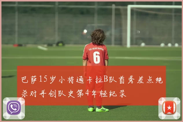 巴萨15岁小将通卡拉B队首秀差点绝杀对手创队史第4年轻纪录