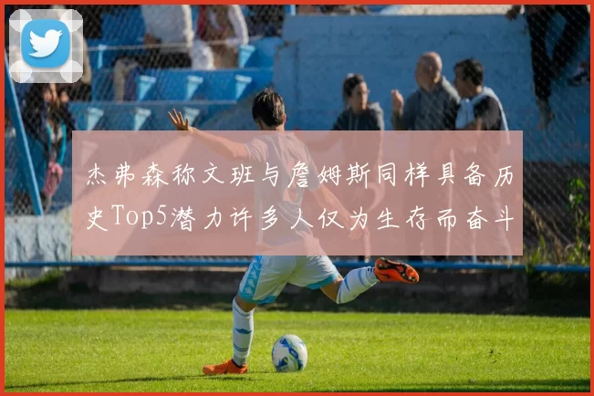 杰弗森称文班与詹姆斯同样具备历史Top5潜力许多人仅为生存而奋斗
