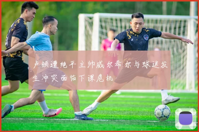 卢顿遭绝平主帅威尔希尔与球迷发生冲突面临下课危机