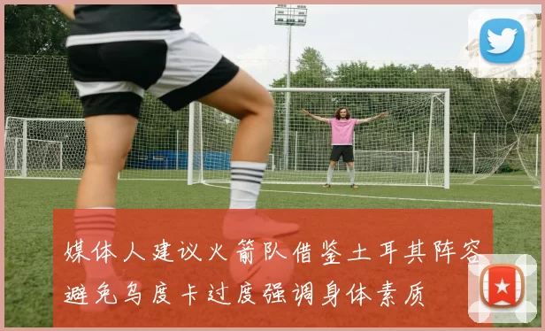 媒体人建议火箭队借鉴土耳其阵容避免乌度卡过度强调身体素质