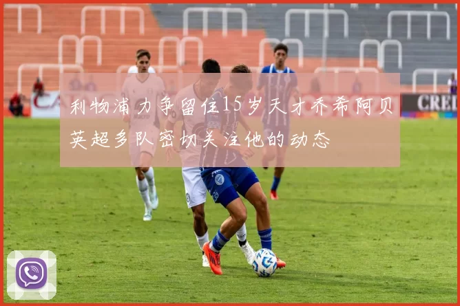 利物浦力争留住15岁天才乔希阿贝英超多队密切关注他的动态