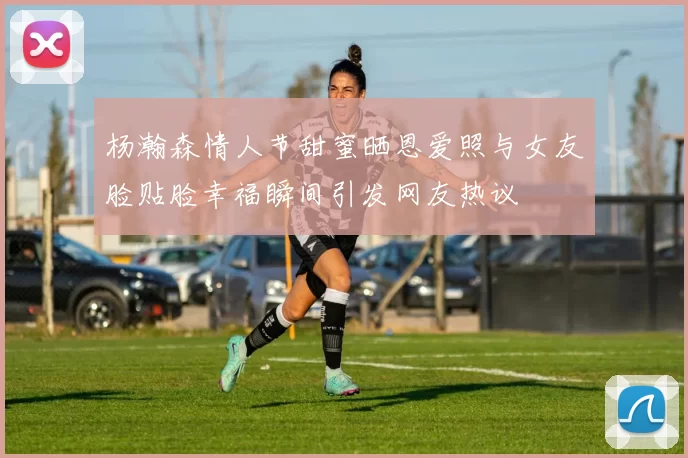 杨瀚森情人节甜蜜晒恩爱照与女友脸贴脸幸福瞬间引发网友热议