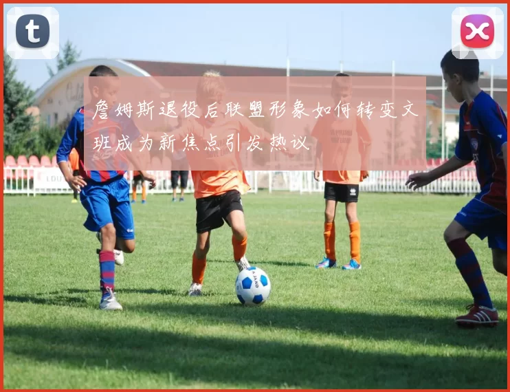 詹姆斯退役后联盟形象如何转变文班成为新焦点引发热议