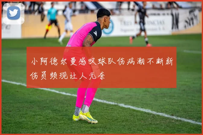 小阿德尔曼感叹球队伤病潮不断新伤员频现让人无奈