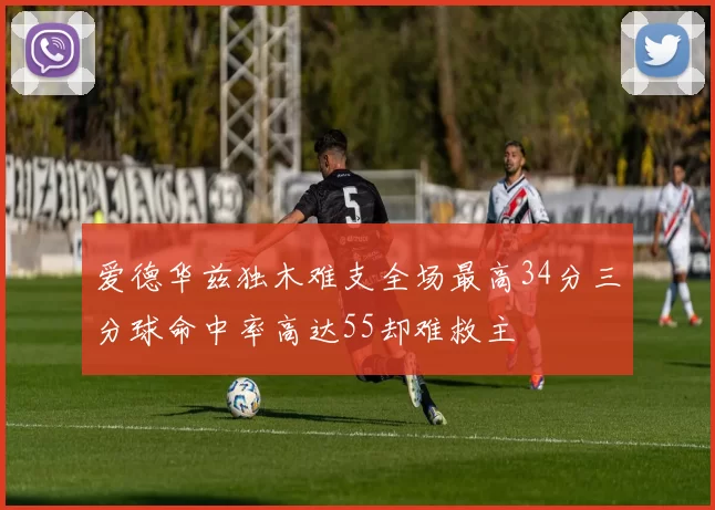 爱德华兹独木难支全场最高34分三分球命中率高达55却难救主