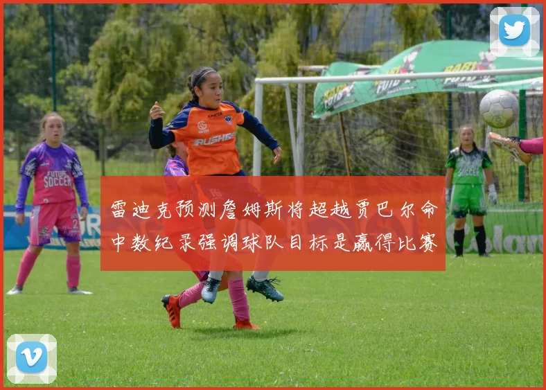 雷迪克预测詹姆斯将超越贾巴尔命中数纪录强调球队目标是赢得比赛