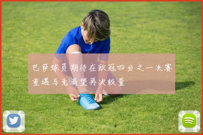 巴萨球员期待在欧冠四分之一决赛重遇马竞渴望再次较量