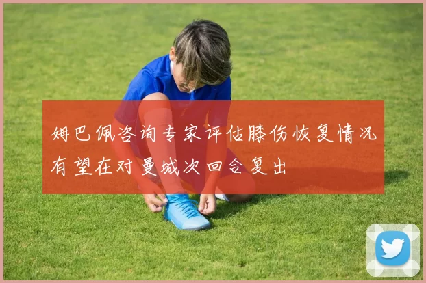 姆巴佩咨询专家评估膝伤恢复情况有望在对曼城次回合复出