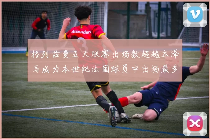 格列兹曼五大联赛出场数超越本泽马成为本世纪法国球员中出场最多者