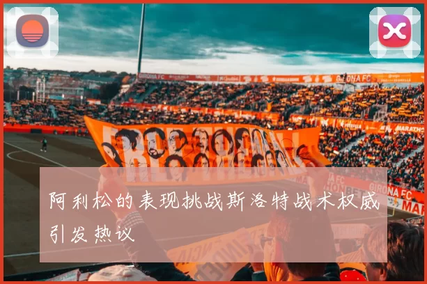阿利松的表现挑战斯洛特战术权威引发热议