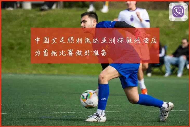 中国女足顺利抵达亚洲杯驻地酒店为首轮比赛做好准备