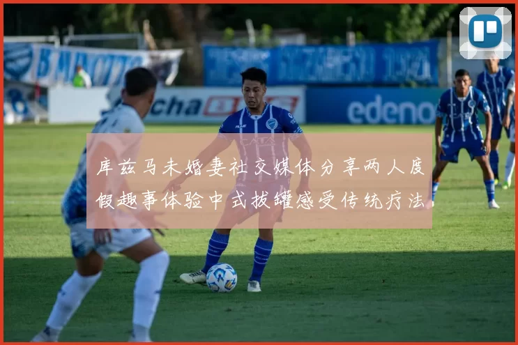 库兹马未婚妻社交媒体分享两人度假趣事体验中式拔罐感受传统疗法魅力