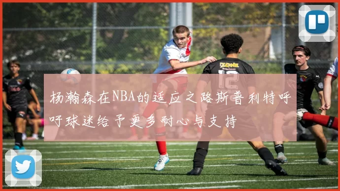 杨瀚森在NBA的适应之路斯普利特呼吁球迷给予更多耐心与支持