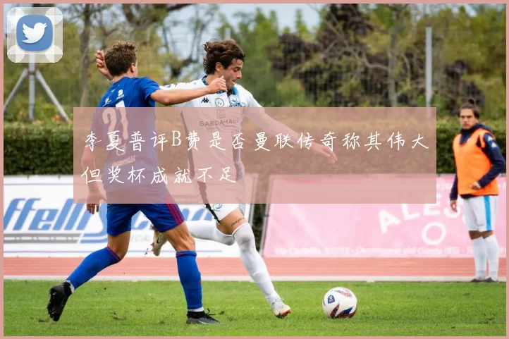 李夏普评B费是否曼联传奇称其伟大但奖杯成就不足