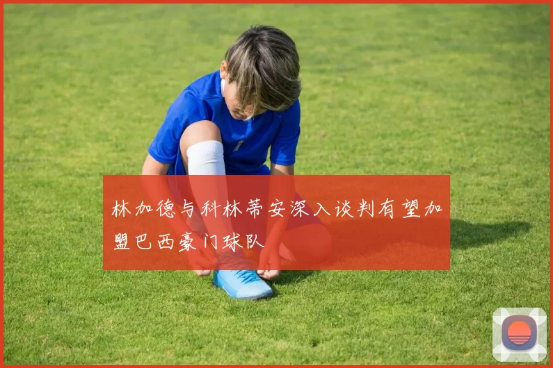 林加德与科林蒂安深入谈判有望加盟巴西豪门球队