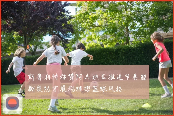 斯普利特称赞阿夫迪亚推进节奏能撕裂防守展现理想篮球风格