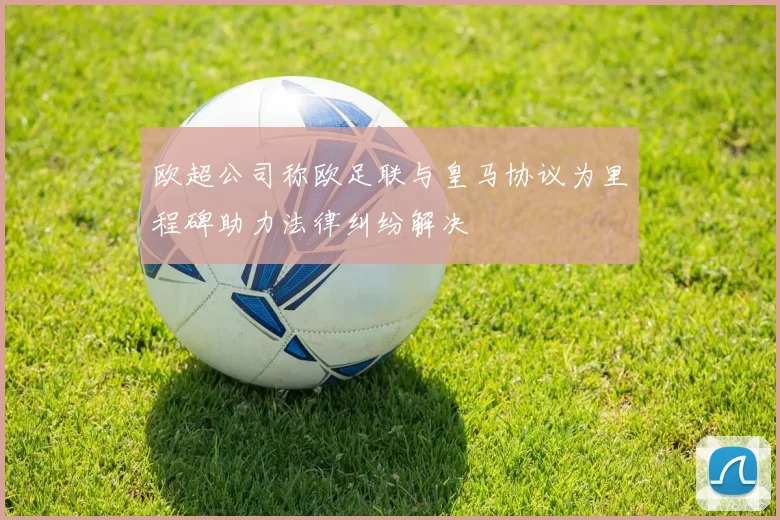欧超公司称欧足联与皇马协议为里程碑助力法律纠纷解决