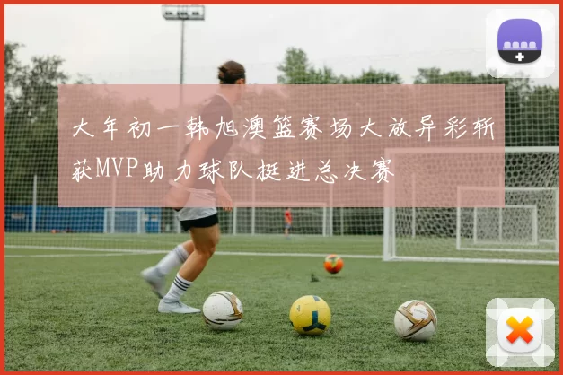 大年初一韩旭澳篮赛场大放异彩斩获MVP助力球队挺进总决赛