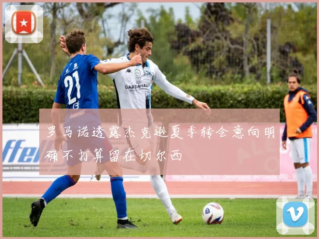 罗马诺透露杰克逊夏季转会意向明确不打算留在切尔西