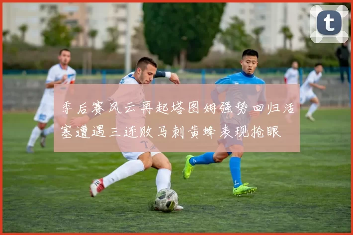 季后赛风云再起塔图姆强势回归活塞遭遇三连败马刺黄蜂表现抢眼