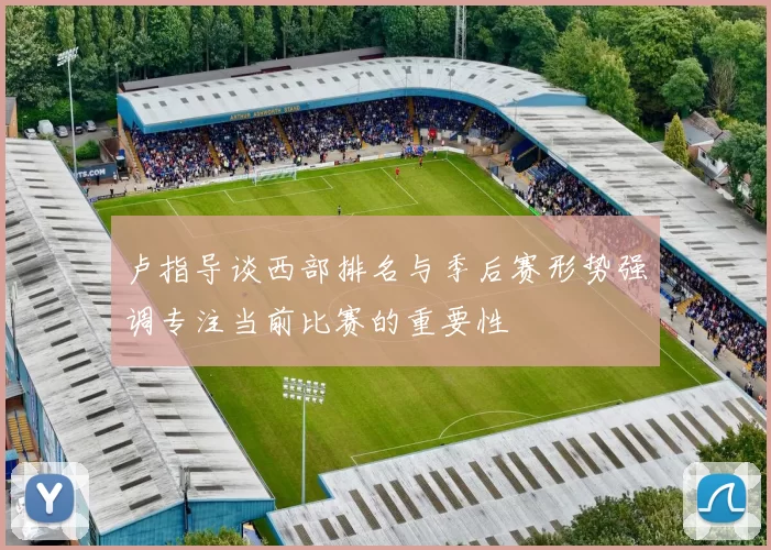 卢指导谈西部排名与季后赛形势强调专注当前比赛的重要性