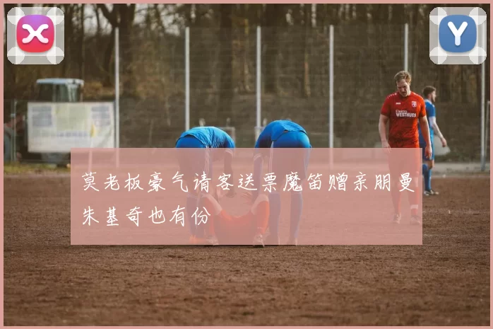 莫老板豪气请客送票魔笛赠亲朋曼朱基奇也有份