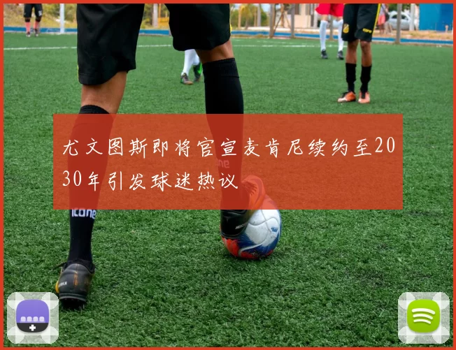 尤文图斯即将官宣麦肯尼续约至2030年引发球迷热议